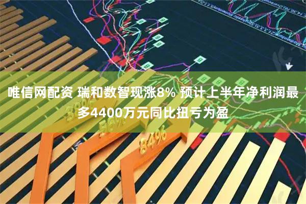 唯信网配资 瑞和数智现涨8% 预计上半年净利润最多4400万元同比扭亏为盈