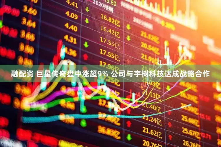 融配资 巨星传奇盘中涨超9% 公司与宇树科技达成战略合作