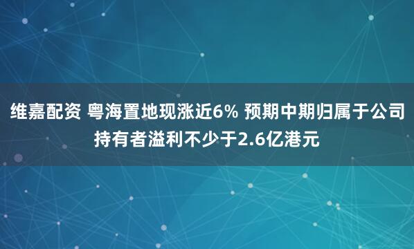 维嘉配资 粤海置地现涨近6% 预期中期归属于公司持有者溢利不少于2.6亿港元