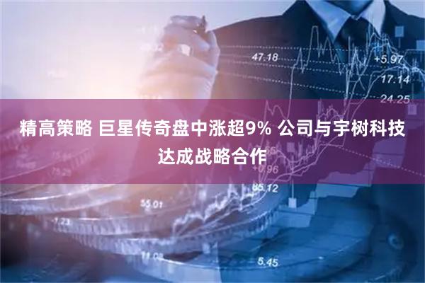 精高策略 巨星传奇盘中涨超9% 公司与宇树科技达成战略合作