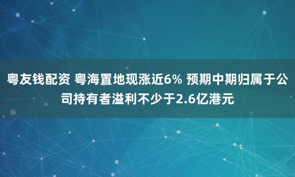 粤友钱配资 粤海置地现涨近6% 预期中期归属于公司持有者溢利不少于2.6亿港元