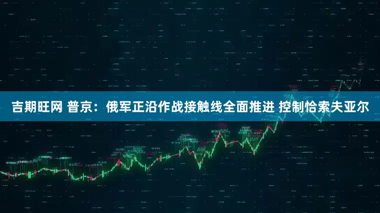 吉期旺网 普京：俄军正沿作战接触线全面推进 控制恰索夫亚尔