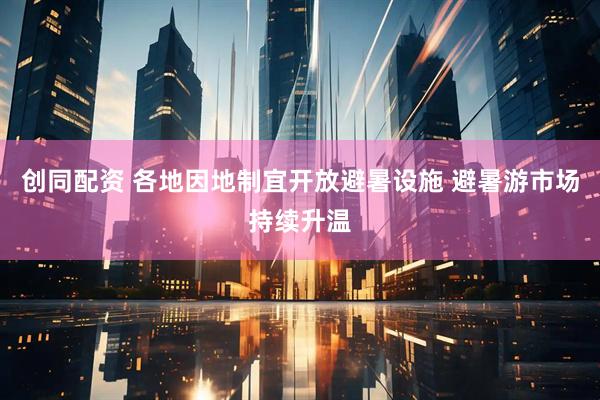 创同配资 各地因地制宜开放避暑设施 避暑游市场持续升温