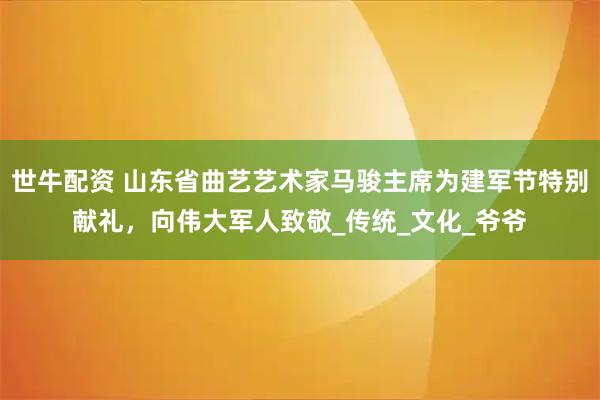 世牛配资 山东省曲艺艺术家马骏主席为建军节特别献礼，向伟大军人致敬_传统_文化_爷爷