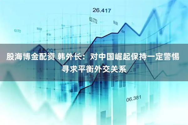 股海博金配资 韩外长：对中国崛起保持一定警惕 寻求平衡外交关系