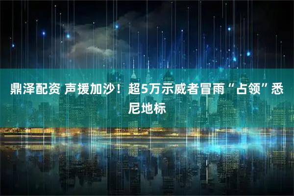 鼎泽配资 声援加沙！超5万示威者冒雨“占领”悉尼地标