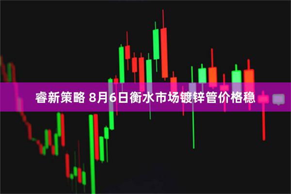 睿新策略 8月6日衡水市场镀锌管价格稳