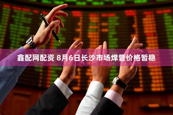 鑫配网配资 8月6日长沙市场焊管价格暂稳