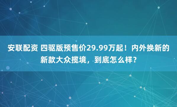 安联配资 四驱版预售价29.99万起！内外换新的新款大众揽境，到底怎么样？