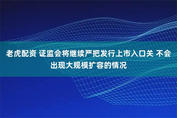 老虎配资 证监会将继续严把发行上市入口关 不会出现大规模扩容的情况