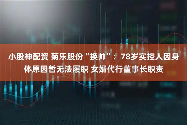小股神配资 菊乐股份“换帅”：78岁实控人因身体原因暂无法履职 女婿代行董事长职责