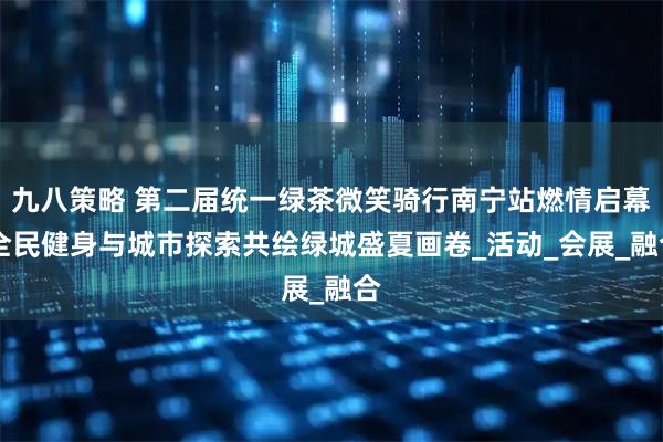 九八策略 第二届统一绿茶微笑骑行南宁站燃情启幕 全民健身与城市探索共绘绿城盛夏画卷_活动_会展_融合