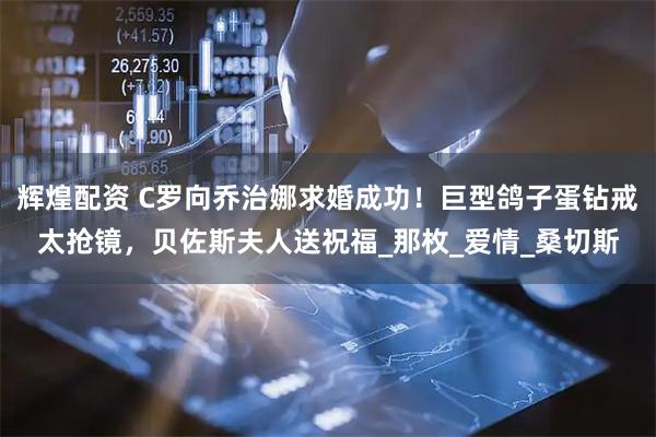 辉煌配资 C罗向乔治娜求婚成功！巨型鸽子蛋钻戒太抢镜，贝佐斯夫人送祝福_那枚_爱情_桑切斯