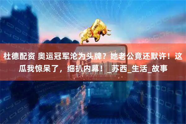 杜德配资 奥运冠军沦为头牌？她老公竟还默许！这瓜我惊呆了，细扒内幕！_苏西_生活_故事