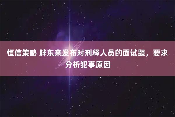 恒信策略 胖东来发布对刑释人员的面试题，要求分析犯事原因