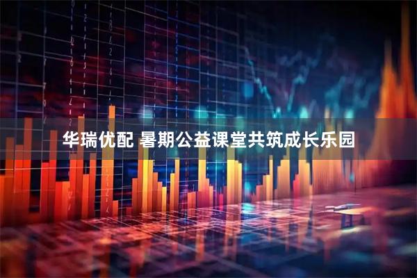 华瑞优配 暑期公益课堂共筑成长乐园