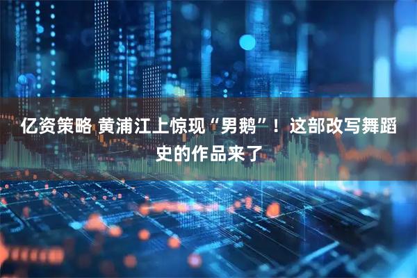 亿资策略 黄浦江上惊现“男鹅”！这部改写舞蹈史的作品来了