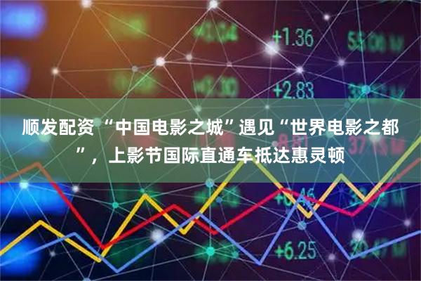 顺发配资 “中国电影之城”遇见“世界电影之都”，上影节国际直通车抵达惠灵顿