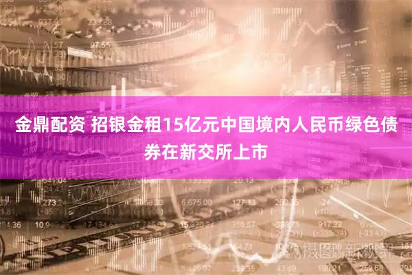 金鼎配资 招银金租15亿元中国境内人民币绿色债券在新交所上市