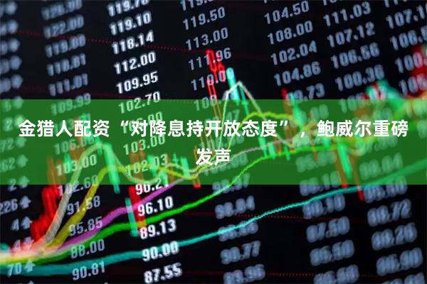 金猎人配资 “对降息持开放态度” ，鲍威尔重磅发声