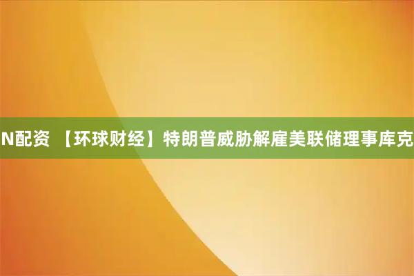 N配资 【环球财经】特朗普威胁解雇美联储理事库克