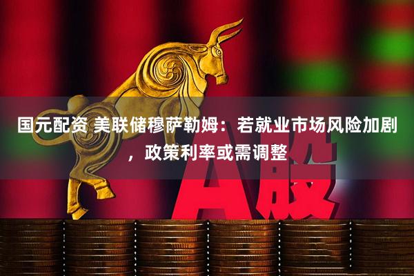 国元配资 美联储穆萨勒姆：若就业市场风险加剧，政策利率或需调整