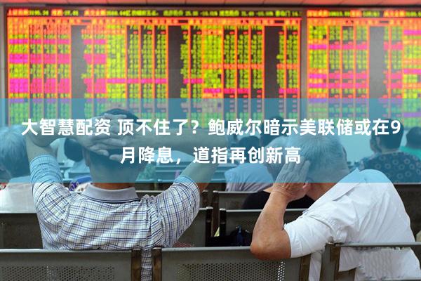 大智慧配资 顶不住了？鲍威尔暗示美联储或在9月降息，道指再创新高