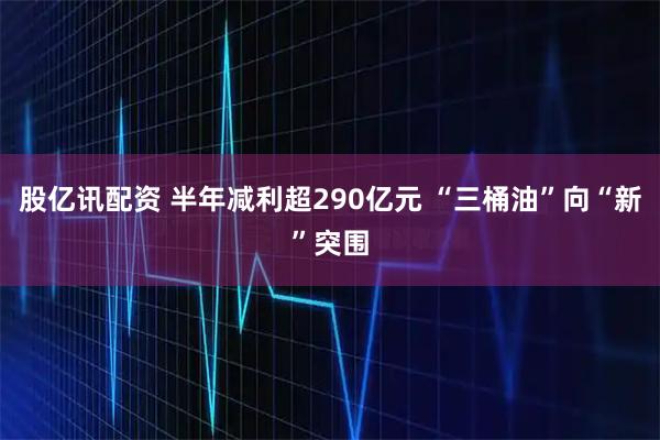 股亿讯配资 半年减利超290亿元 “三桶油”向“新”突围