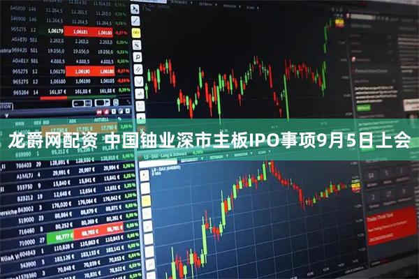 龙爵网配资 中国铀业深市主板IPO事项9月5日上会
