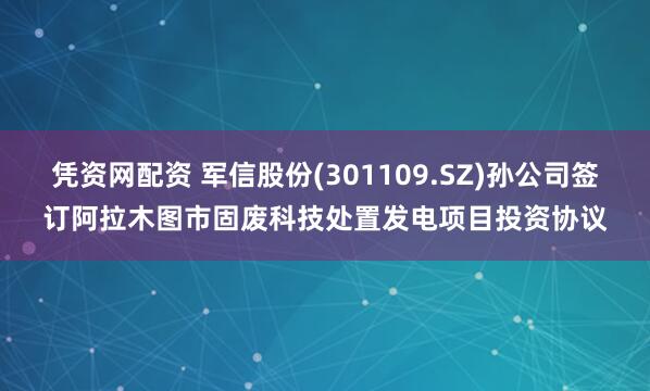 凭资网配资 军信股份(301109.SZ)孙公司签订阿拉木图市固废科技处置发电项目投资协议