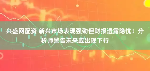 兴盛网配资 新兴市场表现强劲但财报透露隐忧！分析师警告未来或出现下行