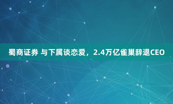 蜀商证券 与下属谈恋爱，2.4万亿雀巢辞退CEO