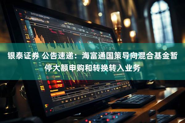 银泰证券 公告速递：海富通国策导向混合基金暂停大额申购和转换转入业务