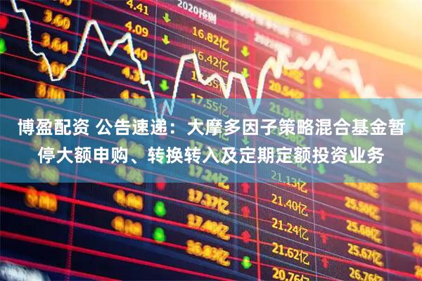 博盈配资 公告速递：大摩多因子策略混合基金暂停大额申购、转换转入及定期定额投资业务