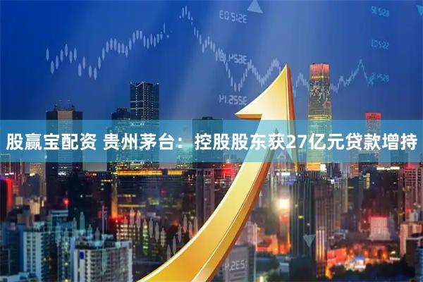 股赢宝配资 贵州茅台：控股股东获27亿元贷款增持