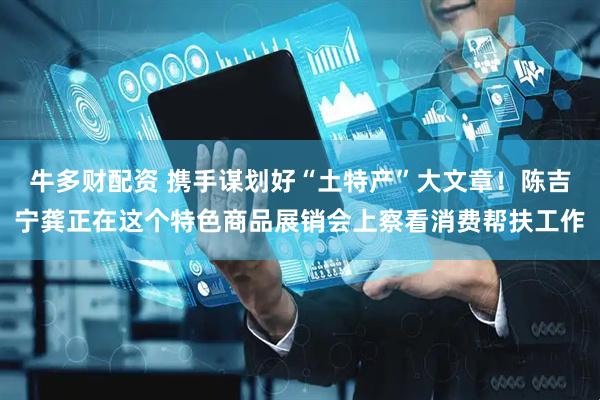 牛多财配资 携手谋划好“土特产”大文章！陈吉宁龚正在这个特色商品展销会上察看消费帮扶工作