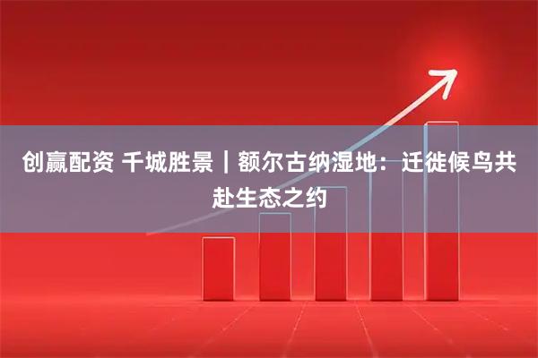 创赢配资 千城胜景｜额尔古纳湿地：迁徙候鸟共赴生态之约