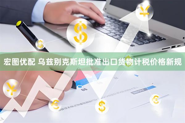 宏图优配 乌兹别克斯坦批准出口货物计税价格新规