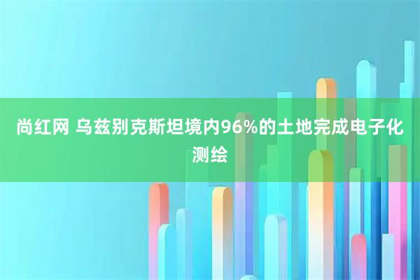 尚红网 乌兹别克斯坦境内96%的土地完成电子化测绘