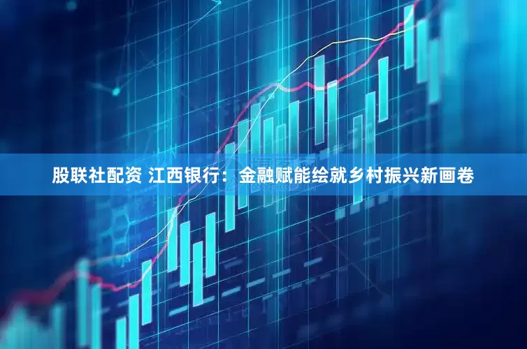 股联社配资 江西银行：金融赋能绘就乡村振兴新画卷