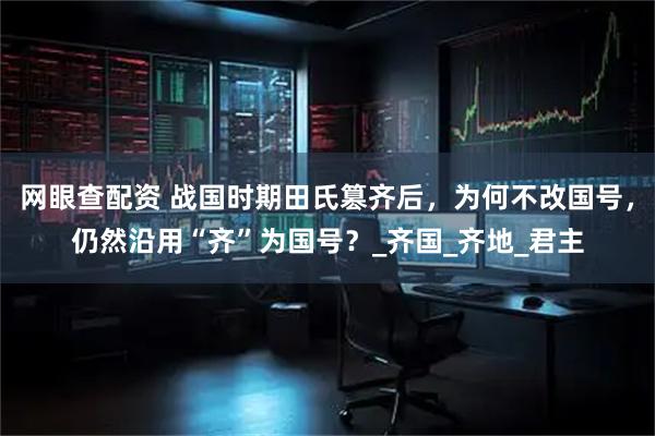 网眼查配资 战国时期田氏篡齐后，为何不改国号，仍然沿用“齐”为国号？_齐国_齐地_君主