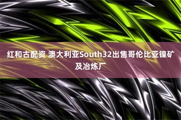 红和古配资 澳大利亚South32出售哥伦比亚镍矿及冶炼厂