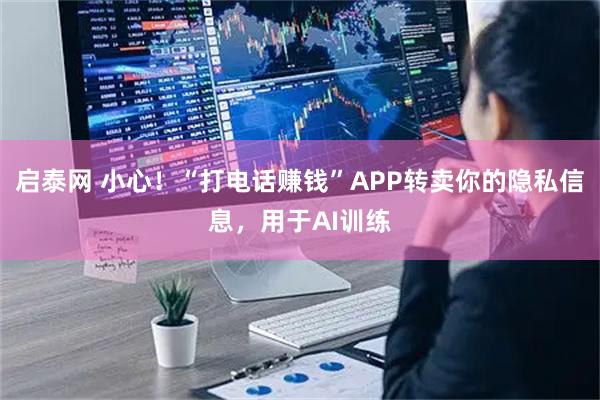 启泰网 小心！“打电话赚钱”APP转卖你的隐私信息，用于AI训练