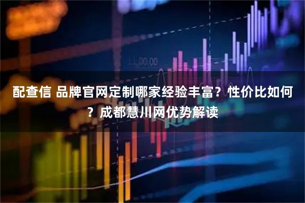 配查信 品牌官网定制哪家经验丰富？性价比如何？成都慧川网优势解读