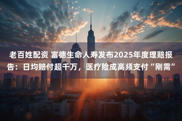老百姓配资 富德生命人寿发布2025年度理赔报告：日均赔付超千万，医疗险成高频支付“刚需”