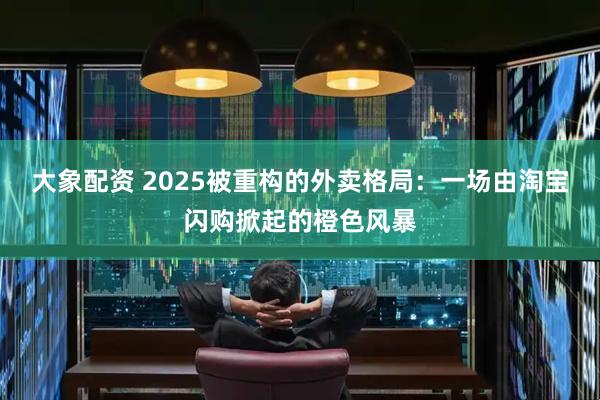 大象配资 2025被重构的外卖格局：一场由淘宝闪购掀起的橙色风暴