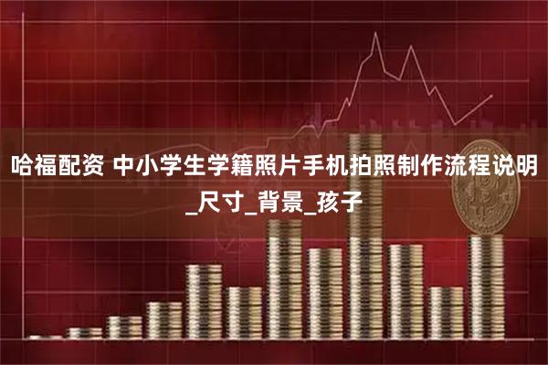 哈福配资 中小学生学籍照片手机拍照制作流程说明_尺寸_背景_孩子