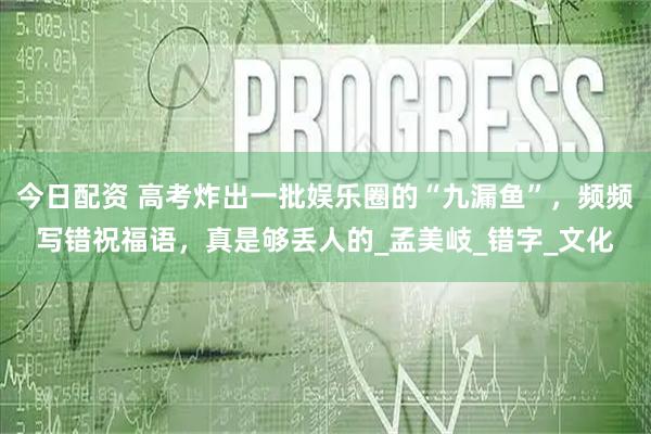 今日配资 高考炸出一批娱乐圈的“九漏鱼”，频频写错祝福语，真是够丢人的_孟美岐_错字_文化