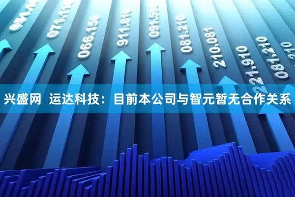 兴盛网  运达科技：目前本公司与智元暂无合作关系