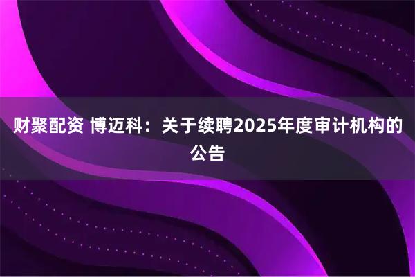 财聚配资 博迈科：关于续聘2025年度审计机构的公告